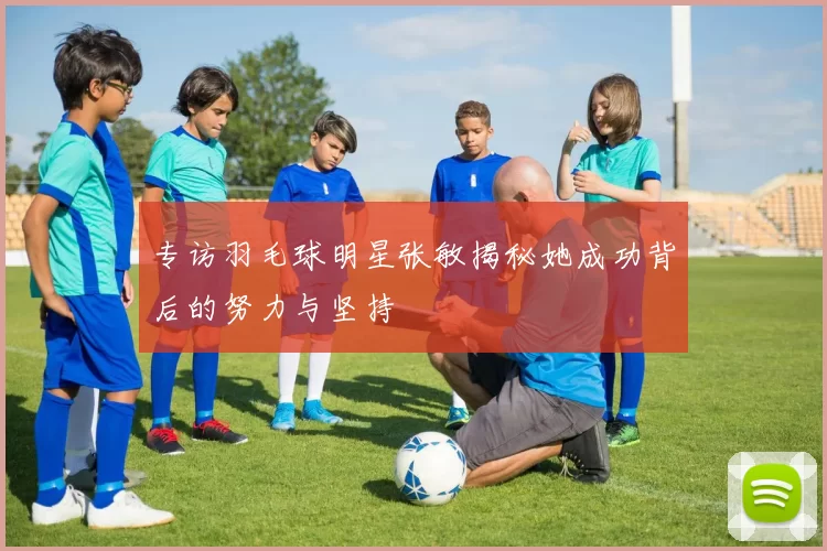 专访羽毛球明星张敏揭秘她成功背后的努力与坚持
