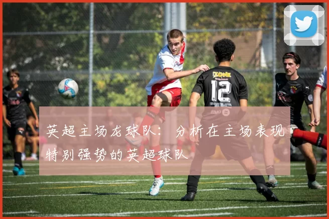 英超主场龙球队：分析在主场表现特别强势的英超球队
