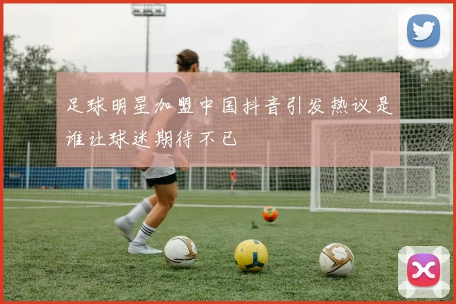 足球明星加盟中国抖音引发热议是谁让球迷期待不已