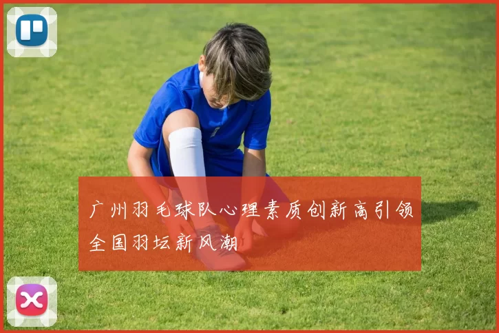 广州羽毛球队心理素质创新高引领全国羽坛新风潮
