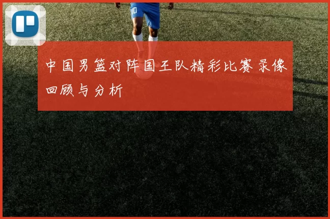 中国男篮对阵国王队精彩比赛录像回顾与分析
