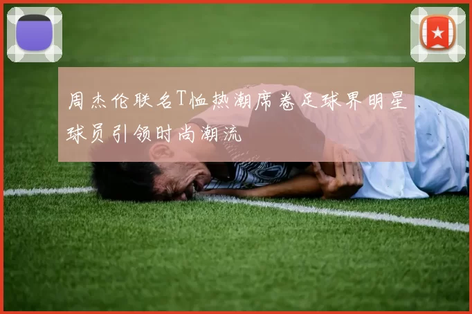 周杰伦联名T恤热潮席卷足球界明星球员引领时尚潮流
