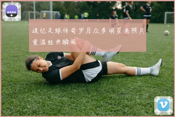 追忆足球传奇岁月众多明星老照片重温经典瞬间