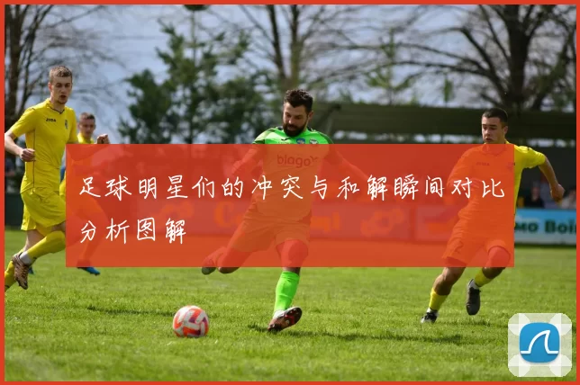 足球明星们的冲突与和解瞬间对比分析图解