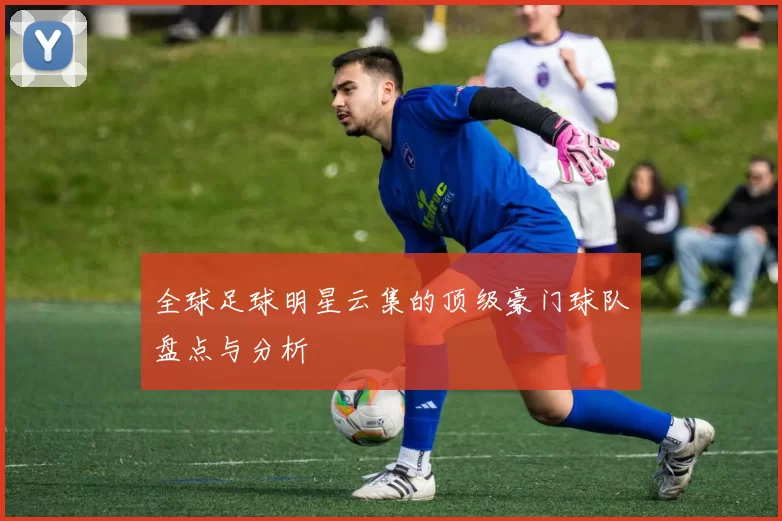 全球足球明星云集的顶级豪门球队盘点与分析