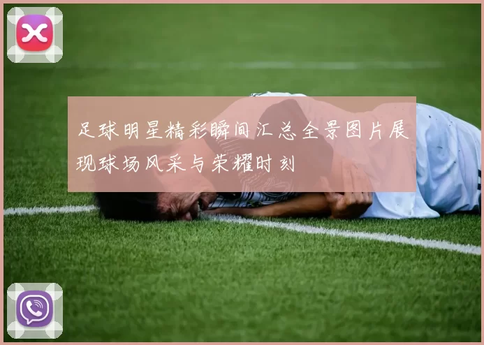 足球明星精彩瞬间汇总全景图片展现球场风采与荣耀时刻