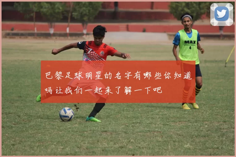 巴黎足球明星的名字有哪些你知道吗让我们一起来了解一下吧