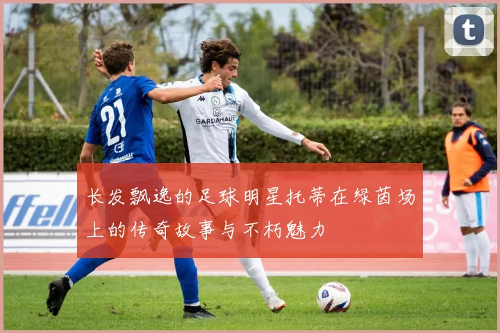 长发飘逸的足球明星托蒂在绿茵场上的传奇故事与不朽魅力