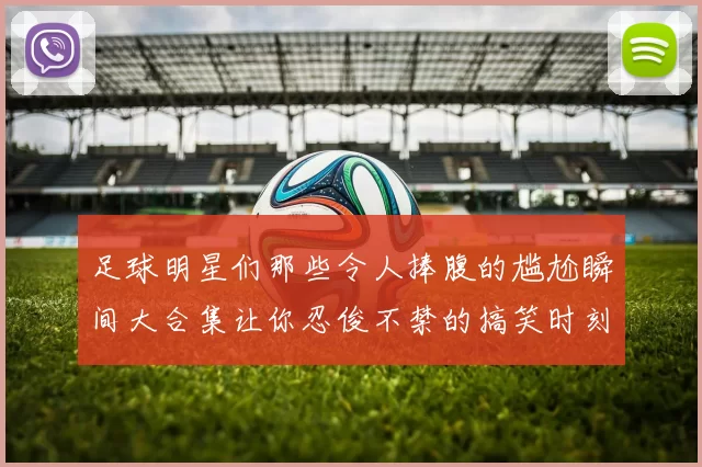 足球明星们那些令人捧腹的尴尬瞬间大合集让你忍俊不禁的搞笑时刻回顾
