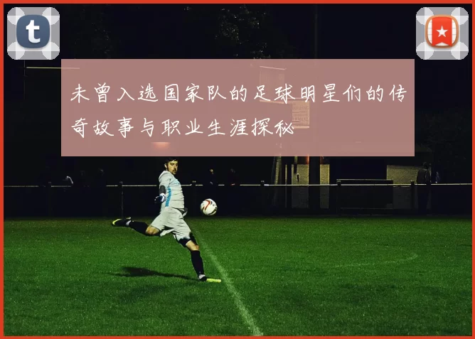 未曾入选国家队的足球明星们的传奇故事与职业生涯探秘