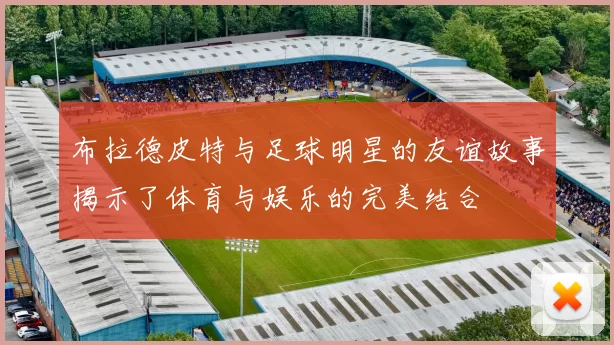 布拉德皮特与足球明星的友谊故事揭示了体育与娱乐的完美结合