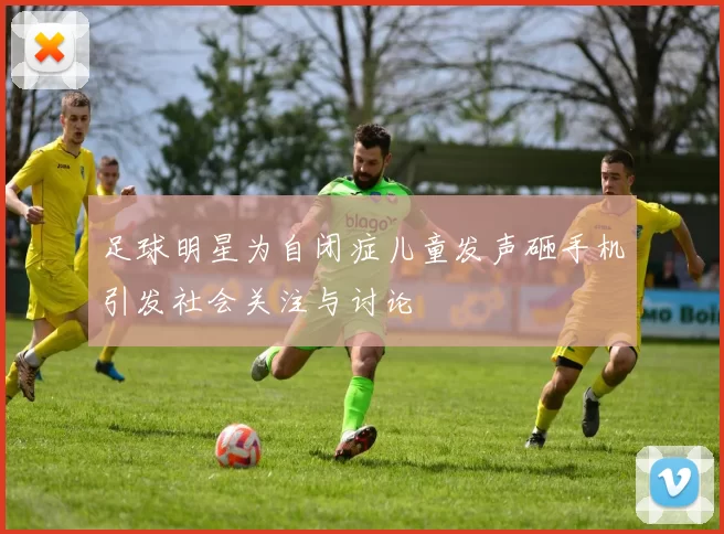 足球明星为自闭症儿童发声砸手机引发社会关注与讨论