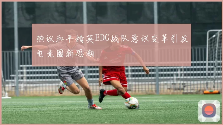 热议和平精英EDG战队意识变革引发电竞圈新思潮