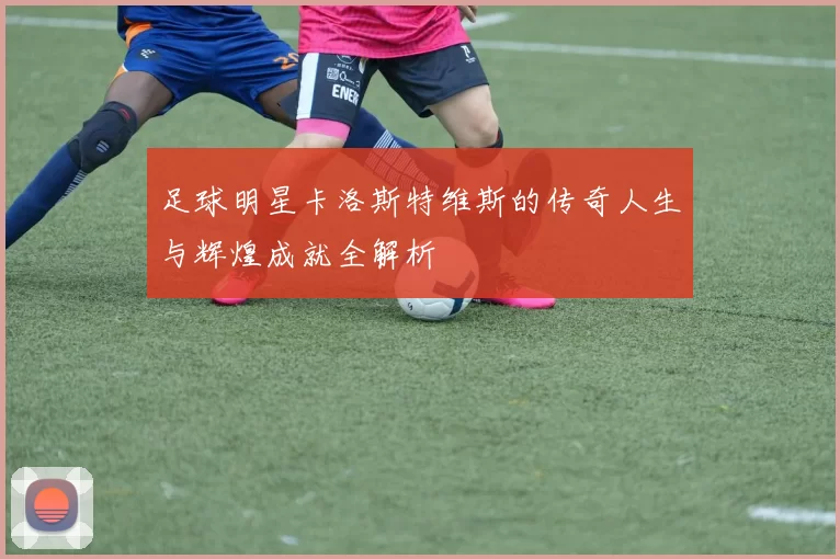 足球明星卡洛斯特维斯的传奇人生与辉煌成就全解析