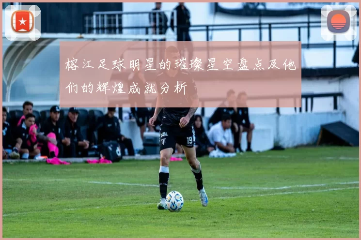 榕江足球明星的璀璨星空盘点及他们的辉煌成就分析