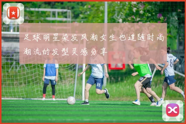 足球明星染发风潮女生也追随时尚潮流的发型灵感分享