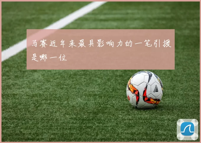 马赛近年来最具影响力的一笔引援是哪一位