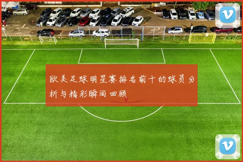 欧美足球明星赛排名前十的球员分析与精彩瞬间回顾