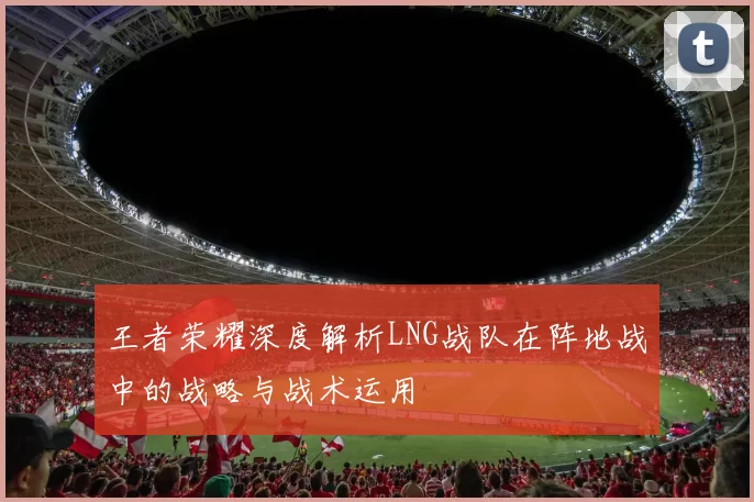 王者荣耀深度解析LNG战队在阵地战中的战略与战术运用