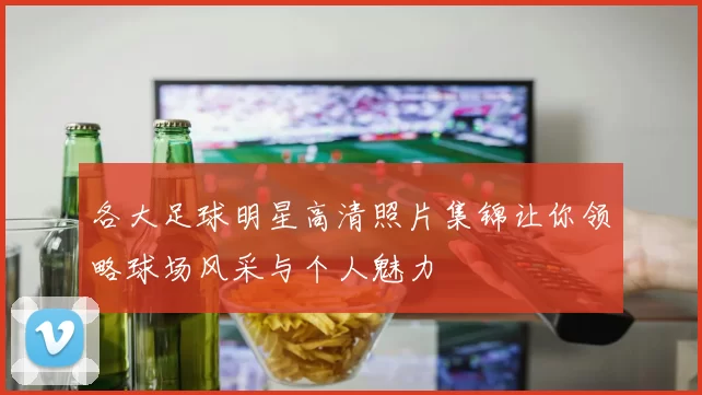 各大足球明星高清照片集锦让你领略球场风采与个人魅力