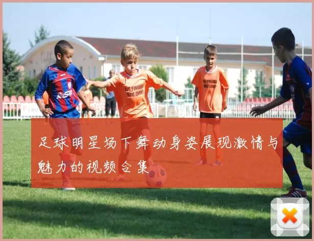 足球明星场下舞动身姿展现激情与魅力的视频合集