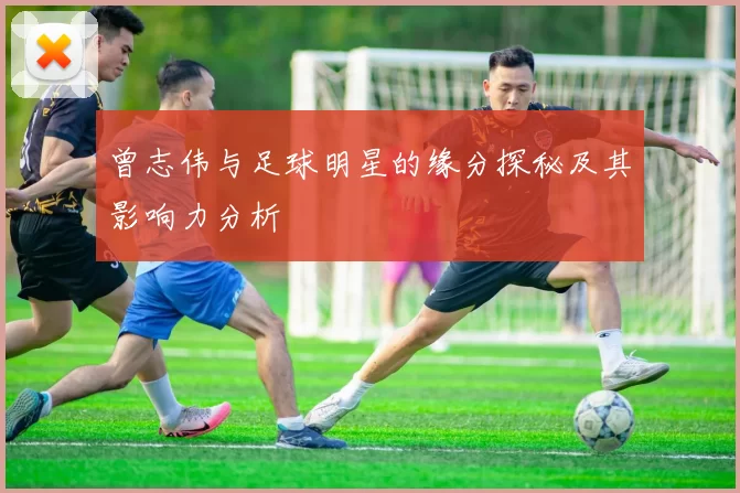 曾志伟与足球明星的缘分探秘及其影响力分析