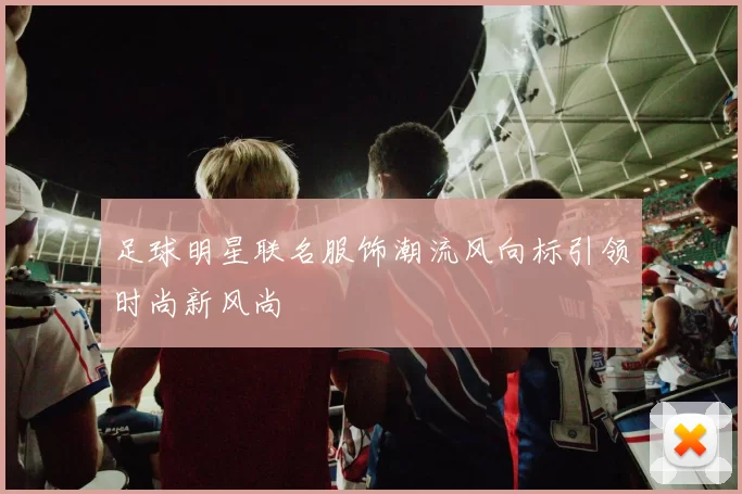 足球明星联名服饰潮流风向标引领时尚新风尚
