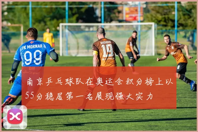 南京乒乓球队在奥运会积分榜上以55分稳居第一名展现强大实力