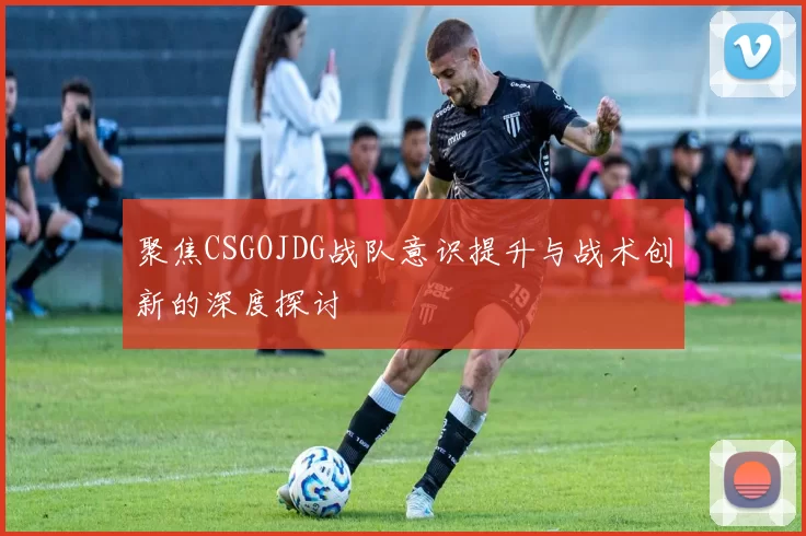 聚焦CSGOJDG战队意识提升与战术创新的深度探讨