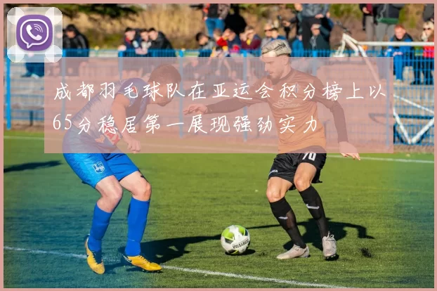 成都羽毛球队在亚运会积分榜上以65分稳居第一展现强劲实力