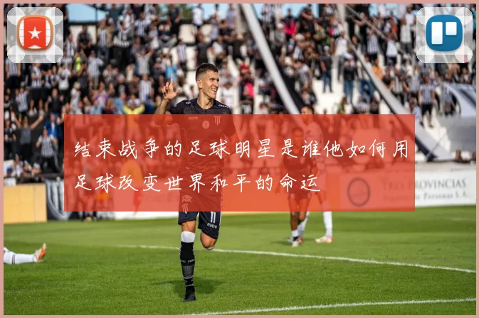 结束战争的足球明星是谁他如何用足球改变世界和平的命运