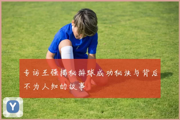 专访王强揭秘排球成功秘诀与背后不为人知的故事