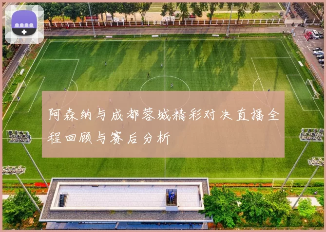 阿森纳与成都蓉城精彩对决直播全程回顾与赛后分析