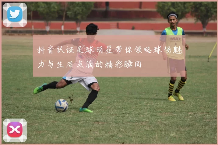 抖音认证足球明星带你领略球场魅力与生活点滴的精彩瞬间