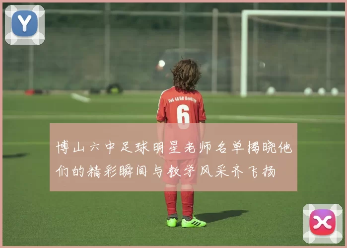 博山六中足球明星老师名单揭晓他们的精彩瞬间与教学风采齐飞扬