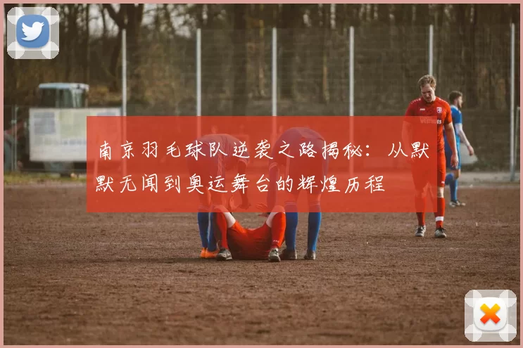 南京羽毛球队逆袭之路揭秘：从默默无闻到奥运舞台的辉煌历程