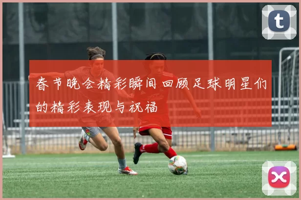 春节晚会精彩瞬间回顾足球明星们的精彩表现与祝福