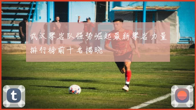武汉攀岩队强势崛起最新攀岩力量排行榜前十名揭晓