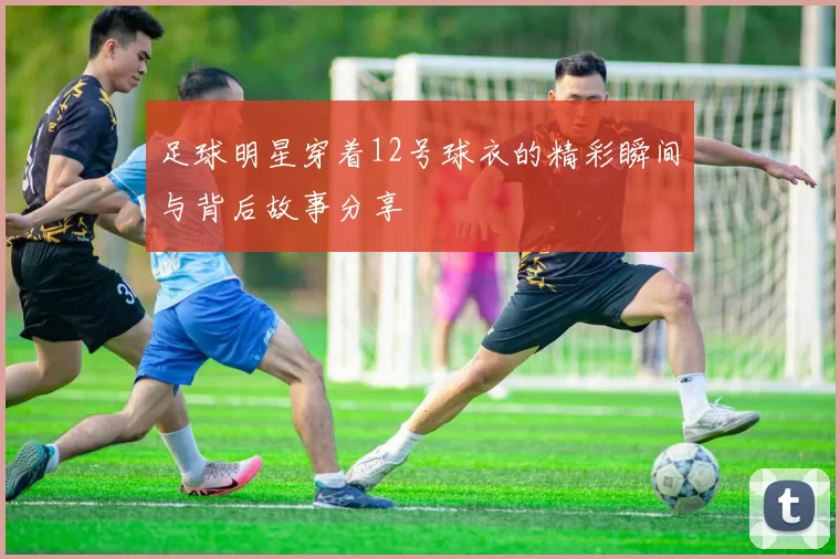 足球明星穿着12号球衣的精彩瞬间与背后故事分享