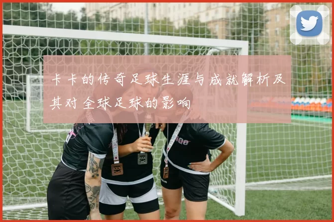 卡卡的传奇足球生涯与成就解析及其对全球足球的影响