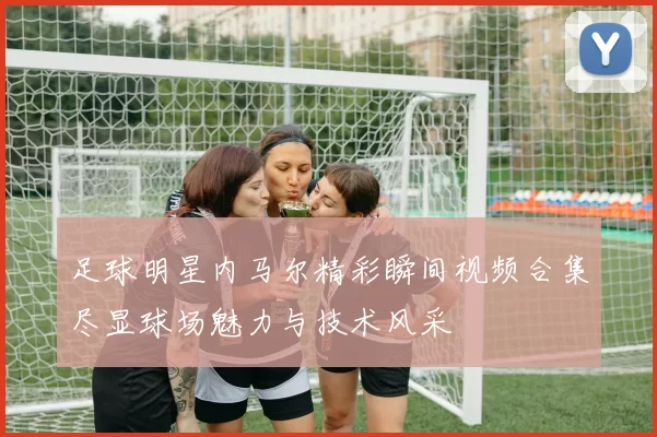 足球明星内马尔精彩瞬间视频合集尽显球场魅力与技术风采