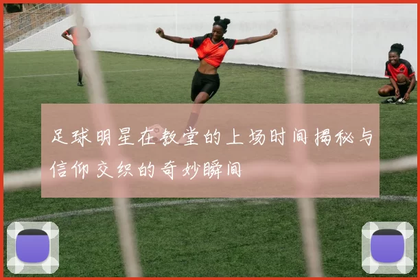 足球明星在教堂的上场时间揭秘与信仰交织的奇妙瞬间