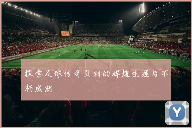 探索足球传奇贝利的辉煌生涯与不朽成就