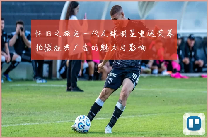 怀旧之旅老一代足球明星重返荧幕拍摄经典广告的魅力与影响