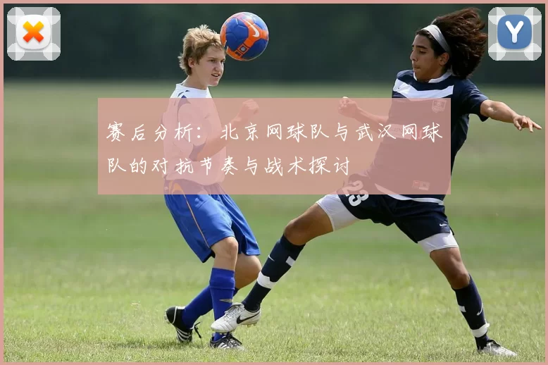 赛后分析：北京网球队与武汉网球队的对抗节奏与战术探讨