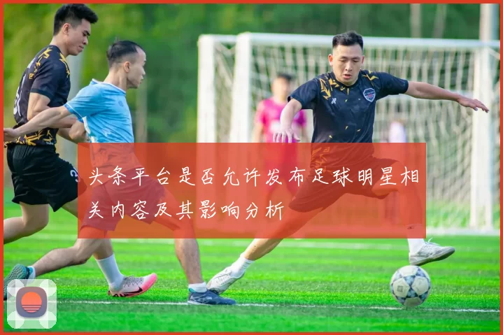 头条平台是否允许发布足球明星相关内容及其影响分析
