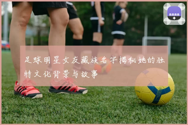 足球明星女友藏族名字揭秘她的独特文化背景与故事