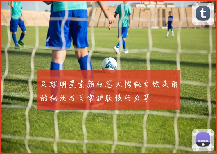 足球明星素颜妆容大揭秘自然美丽的秘诀与日常护肤技巧分享