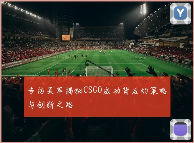 专访吴军揭秘CSGO成功背后的策略与创新之路