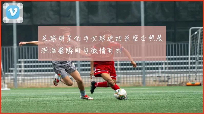 足球明星们与女球迷的亲密合照展现温馨瞬间与激情时刻